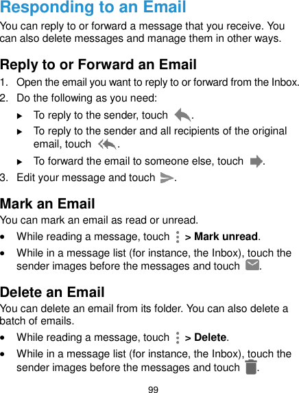  99 Responding to an Email You can reply to or forward a message that you receive. You can also delete messages and manage them in other ways. Reply to or Forward an Email 1.  Open the email you want to reply to or forward from the Inbox. 2.  Do the following as you need:    To reply to the sender, touch  .  To reply to the sender and all recipients of the original email, touch  .  To forward the email to someone else, touch  . 3.  Edit your message and touch  . Mark an Email You can mark an email as read or unread.  While reading a message, touch    &gt; Mark unread.  While in a message list (for instance, the Inbox), touch the sender images before the messages and touch  .   Delete an Email You can delete an email from its folder. You can also delete a batch of emails.  While reading a message, touch    &gt; Delete.  While in a message list (for instance, the Inbox), touch the sender images before the messages and touch  .   