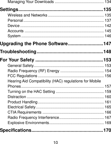 10 Managing Your Downloads ............................................ 134 Settings ................................................................. 135 Wireless and Networks .................................................. 135 Personal ........................................................................ 137 Device ........................................................................... 142 Accounts ....................................................................... 145 System .......................................................................... 146 Upgrading the Phone Software ........................... 147 Troubleshooting ................................................... 148 For Your Safety .................................................... 153 General Safety............................................................... 153 Radio Frequency (RF) Energy ....................................... 154 FCC Regulations ........................................................... 156 Hearing Aid Compatibility (HAC) regulations for Mobile Phones .......................................................................... 157 Turning on the HAC Setting ........................................... 159 Distraction ..................................................................... 160 Product Handling ........................................................... 161 Electrical Safety ............................................................. 165 CTIA Requirements ....................................................... 166 Radio Frequency Interference ........................................ 167 Explosive Environments ................................................. 169 Specifications ....................................................... 170 