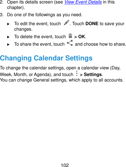  102 2.  Open its details screen (see View Event Details in this chapter). 3.  Do one of the followings as you need.  To edit the event, touch  . Touch DONE to save your changes.  To delete the event, touch    &gt; OK.  To share the event, touch    and choose how to share. Changing Calendar Settings To change the calendar settings, open a calendar view (Day, Week, Month, or Agenda), and touch   &gt; Settings. You can change General settings, which apply to all accounts.     