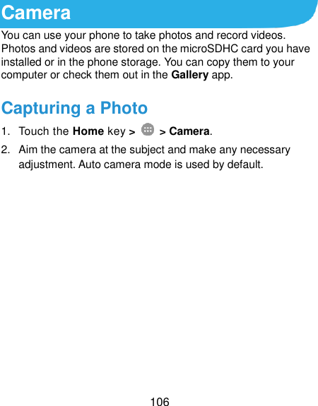  106 Camera You can use your phone to take photos and record videos. Photos and videos are stored on the microSDHC card you have installed or in the phone storage. You can copy them to your computer or check them out in the Gallery app. Capturing a Photo 1.  Touch the Home key &gt;   &gt; Camera. 2.  Aim the camera at the subject and make any necessary adjustment. Auto camera mode is used by default.            