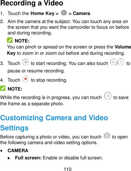  110 Recording a Video 1.  Touch the Home Key &gt;    &gt; Camera. 2.  Aim the camera at the subject. You can touch any area on the screen that you want the camcorder to focus on before and during recording.   NOTE: You can pinch or spread on the screen or press the Volume Key to zoom in or zoom out before and during recording. 3.  Touch    to start recording. You can also touch  /   to pause or resume recording. 4.  Touch    to stop recording.   NOTE: While the recording is in progress, you can touch    to save the frame as a separate photo. Customizing Camera and Video Settings Before capturing a photo or video, you can touch    to open the following camera and video setting options.  CAMERA  Full screen: Enable or disable full screen. 