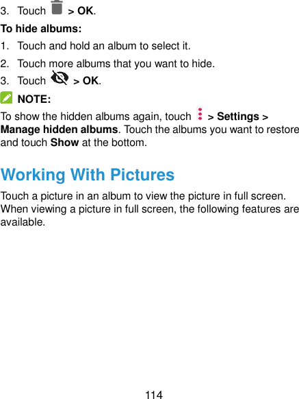  114 3.  Touch    &gt; OK. To hide albums: 1.  Touch and hold an album to select it. 2.  Touch more albums that you want to hide. 3.  Touch    &gt; OK.   NOTE: To show the hidden albums again, touch    &gt; Settings &gt; Manage hidden albums. Touch the albums you want to restore and touch Show at the bottom. Working With Pictures Touch a picture in an album to view the picture in full screen. When viewing a picture in full screen, the following features are available. 