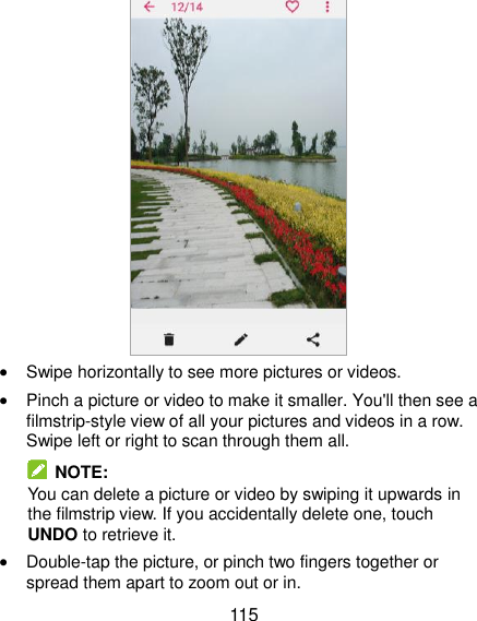  115   Swipe horizontally to see more pictures or videos.  Pinch a picture or video to make it smaller. You&apos;ll then see a filmstrip-style view of all your pictures and videos in a row. Swipe left or right to scan through them all.   NOTE: You can delete a picture or video by swiping it upwards in the filmstrip view. If you accidentally delete one, touch UNDO to retrieve it.  Double-tap the picture, or pinch two fingers together or spread them apart to zoom out or in. 