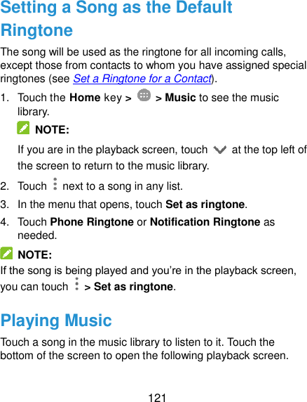  121 Setting a Song as the Default Ringtone The song will be used as the ringtone for all incoming calls, except those from contacts to whom you have assigned special ringtones (see Set a Ringtone for a Contact). 1.  Touch the Home key &gt;    &gt; Music to see the music library.   NOTE: If you are in the playback screen, touch    at the top left of the screen to return to the music library. 2.  Touch    next to a song in any list. 3.  In the menu that opens, touch Set as ringtone. 4.  Touch Phone Ringtone or Notification Ringtone as needed.   NOTE: If the song is being played and you’re in the playback screen, you can touch   &gt; Set as ringtone. Playing Music Touch a song in the music library to listen to it. Touch the bottom of the screen to open the following playback screen. 
