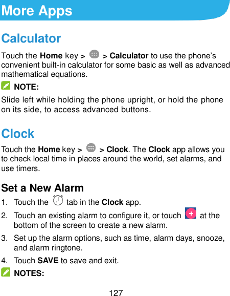  127 More Apps Calculator Touch the Home key &gt;    &gt; Calculator to use the phone’s convenient built-in calculator for some basic as well as advanced mathematical equations.     NOTE: Slide left while holding the phone upright, or hold the phone on its side, to access advanced buttons. Clock Touch the Home key &gt;    &gt; Clock. The Clock app allows you to check local time in places around the world, set alarms, and use timers. Set a New Alarm 1.  Touch the   tab in the Clock app. 2.  Touch an existing alarm to configure it, or touch    at the bottom of the screen to create a new alarm. 3.  Set up the alarm options, such as time, alarm days, snooze, and alarm ringtone. 4.  Touch SAVE to save and exit.   NOTES: 