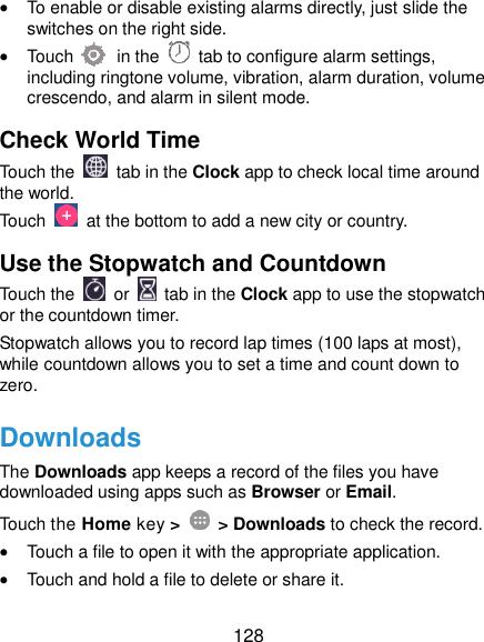 128  To enable or disable existing alarms directly, just slide the switches on the right side.  Touch          in the   tab to configure alarm settings, including ringtone volume, vibration, alarm duration, volume crescendo, and alarm in silent mode. Check World Time Touch the   tab in the Clock app to check local time around the world. Touch    at the bottom to add a new city or country. Use the Stopwatch and Countdown Touch the   or    tab in the Clock app to use the stopwatch or the countdown timer. Stopwatch allows you to record lap times (100 laps at most), while countdown allows you to set a time and count down to zero. Downloads The Downloads app keeps a record of the files you have downloaded using apps such as Browser or Email. Touch the Home key &gt;    &gt; Downloads to check the record.  Touch a file to open it with the appropriate application.  Touch and hold a file to delete or share it. 