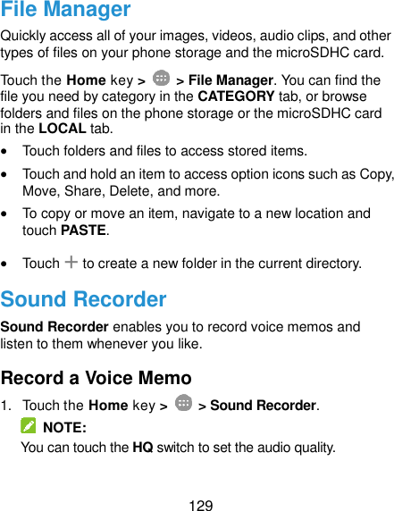  129 File Manager Quickly access all of your images, videos, audio clips, and other types of files on your phone storage and the microSDHC card. Touch the Home key &gt;    &gt; File Manager. You can find the file you need by category in the CATEGORY tab, or browse folders and files on the phone storage or the microSDHC card in the LOCAL tab.  Touch folders and files to access stored items.  Touch and hold an item to access option icons such as Copy, Move, Share, Delete, and more.  To copy or move an item, navigate to a new location and touch PASTE.  Touch + to create a new folder in the current directory. Sound Recorder Sound Recorder enables you to record voice memos and listen to them whenever you like. Record a Voice Memo 1.  Touch the Home key &gt;    &gt; Sound Recorder.   NOTE: You can touch the HQ switch to set the audio quality. 
