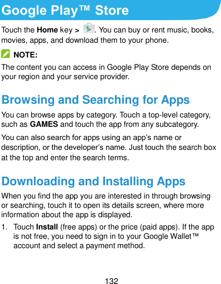  132 Google Play™ Store Touch the Home key &gt;  . You can buy or rent music, books, movies, apps, and download them to your phone.   NOTE: The content you can access in Google Play Store depends on your region and your service provider. Browsing and Searching for Apps You can browse apps by category. Touch a top-level category, such as GAMES and touch the app from any subcategory. You can also search for apps using an app’s name or description, or the developer’s name. Just touch the search box at the top and enter the search terms. Downloading and Installing Apps When you find the app you are interested in through browsing or searching, touch it to open its details screen, where more information about the app is displayed. 1.  Touch Install (free apps) or the price (paid apps). If the app is not free, you need to sign in to your Google Wallet™ account and select a payment method.  