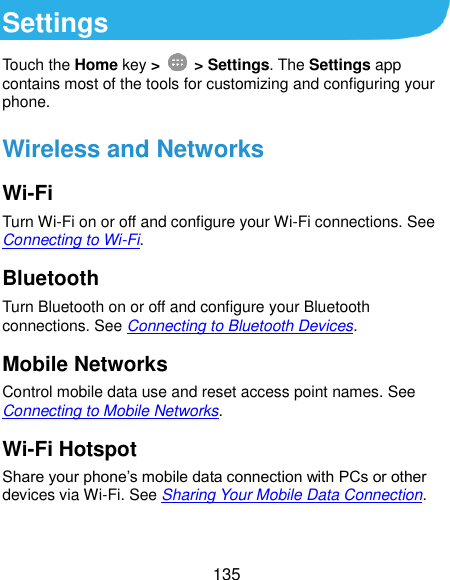  135 Settings         Touch the Home key &gt;    &gt; Settings. The Settings app contains most of the tools for customizing and configuring your phone. Wireless and Networks Wi-Fi Turn Wi-Fi on or off and configure your Wi-Fi connections. See Connecting to Wi-Fi. Bluetooth Turn Bluetooth on or off and configure your Bluetooth connections. See Connecting to Bluetooth Devices. Mobile Networks Control mobile data use and reset access point names. See Connecting to Mobile Networks. Wi-Fi Hotspot Share your phone’s mobile data connection with PCs or other devices via Wi-Fi. See Sharing Your Mobile Data Connection.  