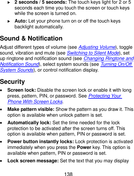  138  2 seconds / 5 seconds: The touch keys light for 2 or 5 seconds each time you touch the screen or touch keys while the screen is turned on.  Auto: Let your phone turn on or off the touch keys backlight automatically. Sound &amp; Notification Adjust different types of volume (see Adjusting Volume), toggle sound, vibration and mute (see Switching to Silent Mode), set up ringtone and notification sound (see Changing Ringtone and Notification Sound), select system sounds (see Turning On/Off System Sounds), or control notification display. Security  Screen lock: Disable the screen lock or enable it with long press, pattern, PIN, or password. See Protecting Your Phone With Screen Locks.  Make pattern visible: Show the pattern as you draw it. This option is available when unlock pattern is set.  Automatically lock: Set the time needed for the lock protection to be activated after the screen turns off. This option is available when pattern, PIN or password is set.  Power button instantly locks: Lock protection is activated immediately when you press the Power key. This option is available when pattern, PIN or password is set.  Lock screen message: Set the text that you may display 
