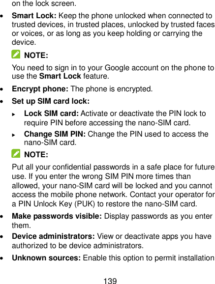  139 on the lock screen.  Smart Lock: Keep the phone unlocked when connected to trusted devices, in trusted places, unlocked by trusted faces or voices, or as long as you keep holding or carrying the device.   NOTE: You need to sign in to your Google account on the phone to use the Smart Lock feature.  Encrypt phone: The phone is encrypted.  Set up SIM card lock:    Lock SIM card: Activate or deactivate the PIN lock to require PIN before accessing the nano-SIM card.  Change SIM PIN: Change the PIN used to access the nano-SIM card.   NOTE: Put all your confidential passwords in a safe place for future use. If you enter the wrong SIM PIN more times than allowed, your nano-SIM card will be locked and you cannot access the mobile phone network. Contact your operator for a PIN Unlock Key (PUK) to restore the nano-SIM card.  Make passwords visible: Display passwords as you enter them.  Device administrators: View or deactivate apps you have authorized to be device administrators.  Unknown sources: Enable this option to permit installation 