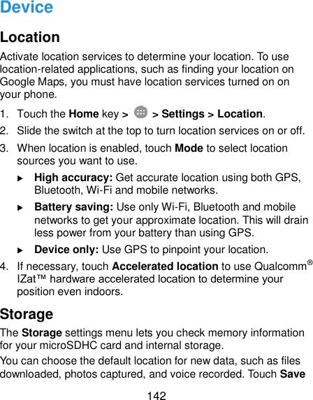  142 Device Location Activate location services to determine your location. To use location-related applications, such as finding your location on Google Maps, you must have location services turned on on your phone. 1.  Touch the Home key &gt;   &gt; Settings &gt; Location. 2.  Slide the switch at the top to turn location services on or off. 3.  When location is enabled, touch Mode to select location sources you want to use.  High accuracy: Get accurate location using both GPS, Bluetooth, Wi-Fi and mobile networks.  Battery saving: Use only Wi-Fi, Bluetooth and mobile networks to get your approximate location. This will drain less power from your battery than using GPS.  Device only: Use GPS to pinpoint your location. 4.  If necessary, touch Accelerated location to use Qualcomm® IZat™ hardware accelerated location to determine your position even indoors. Storage The Storage settings menu lets you check memory information for your microSDHC card and internal storage. You can choose the default location for new data, such as files downloaded, photos captured, and voice recorded. Touch Save 