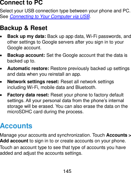  145 Connect to PC Select your USB connection type between your phone and PC. See Connecting to Your Computer via USB. Backup &amp; Reset  Back up my data: Back up app data, Wi-Fi passwords, and other settings to Google servers after you sign in to your Google account.  Backup account: Set the Google account that the data is backed up to.  Automatic restore: Restore previously backed up settings and data when you reinstall an app.  Network settings reset: Reset all network settings including Wi-Fi, mobile data and Bluetooth.  Factory data reset: Reset your phone to factory default settings. All your personal data from the phone’s internal storage will be erased. You can also erase the data on the microSDHC card during the process. Accounts Manage your accounts and synchronization. Touch Accounts &gt; Add account to sign in to or create accounts on your phone. Touch an account type to see that type of accounts you have added and adjust the accounts settings. 