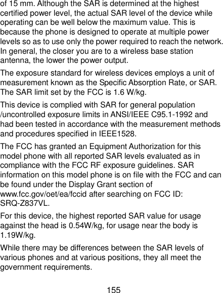  155 of 15 mm. Although the SAR is determined at the highest certified power level, the actual SAR level of the device while operating can be well below the maximum value. This is because the phone is designed to operate at multiple power levels so as to use only the power required to reach the network. In general, the closer you are to a wireless base station antenna, the lower the power output. The exposure standard for wireless devices employs a unit of measurement known as the Specific Absorption Rate, or SAR. The SAR limit set by the FCC is 1.6 W/kg. This device is complied with SAR for general population /uncontrolled exposure limits in ANSI/IEEE C95.1-1992 and had been tested in accordance with the measurement methods and procedures specified in IEEE1528. The FCC has granted an Equipment Authorization for this model phone with all reported SAR levels evaluated as in compliance with the FCC RF exposure guidelines. SAR information on this model phone is on file with the FCC and can be found under the Display Grant section of www.fcc.gov/oet/ea/fccid after searching on FCC ID: SRQ-Z837VL. For this device, the highest reported SAR value for usage against the head is 0.54W/kg, for usage near the body is 1.19W/kg. While there may be differences between the SAR levels of various phones and at various positions, they all meet the government requirements. 