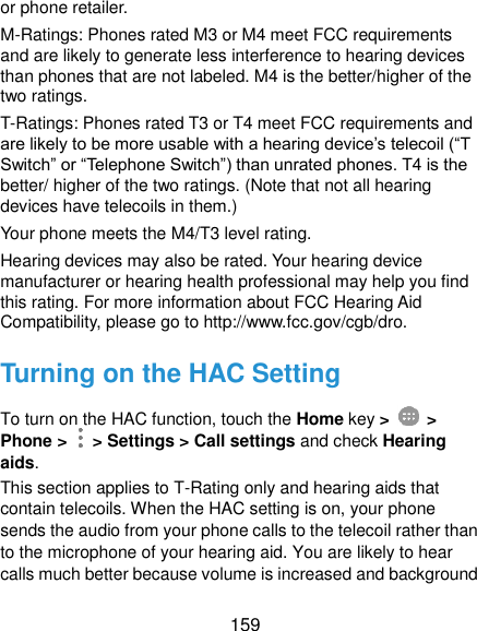  159 or phone retailer. M-Ratings: Phones rated M3 or M4 meet FCC requirements and are likely to generate less interference to hearing devices than phones that are not labeled. M4 is the better/higher of the two ratings.   T-Ratings: Phones rated T3 or T4 meet FCC requirements and are likely to be more usable with a hearing device’s telecoil (“T Switch” or “Telephone Switch”) than unrated phones. T4 is the better/ higher of the two ratings. (Note that not all hearing devices have telecoils in them.)     Your phone meets the M4/T3 level rating. Hearing devices may also be rated. Your hearing device manufacturer or hearing health professional may help you find this rating. For more information about FCC Hearing Aid Compatibility, please go to http://www.fcc.gov/cgb/dro. Turning on the HAC Setting To turn on the HAC function, touch the Home key &gt;   &gt; Phone &gt;    &gt; Settings &gt; Call settings and check Hearing aids. This section applies to T-Rating only and hearing aids that contain telecoils. When the HAC setting is on, your phone sends the audio from your phone calls to the telecoil rather than to the microphone of your hearing aid. You are likely to hear calls much better because volume is increased and background 