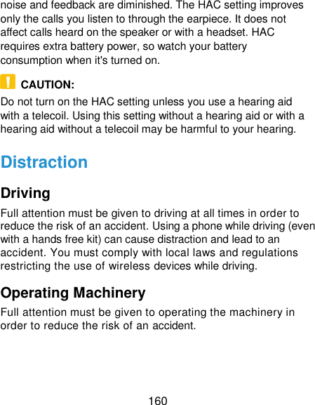  160 noise and feedback are diminished. The HAC setting improves only the calls you listen to through the earpiece. It does not affect calls heard on the speaker or with a headset. HAC requires extra battery power, so watch your battery consumption when it&apos;s turned on.   CAUTION: Do not turn on the HAC setting unless you use a hearing aid with a telecoil. Using this setting without a hearing aid or with a hearing aid without a telecoil may be harmful to your hearing. Distraction Driving Full attention must be given to driving at all times in order to reduce the risk of an accident. Using a phone while driving (even with a hands free kit) can cause distraction and lead to an accident. You must comply with local laws and regulations restricting the use of wireless devices while driving. Operating Machinery Full attention must be given to operating the machinery in order to reduce the risk of an accident. 