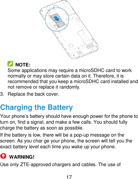  17   NOTE:   Some applications may require a microSDHC card to work normally or may store certain data on it. Therefore, it is recommended that you keep a microSDHC card installed and not remove or replace it randomly. 3.  Replace the back cover. Charging the Battery Your phone’s battery should have enough power for the phone to turn on, find a signal, and make a few calls. You should fully charge the battery as soon as possible. If the battery is low, there will be a pop-up message on the screen. As you char ge your phone, the screen will tell you the exact battery level each time you wake up your phone.  WARNING! Use only ZTE-approved chargers and cables. The use of 