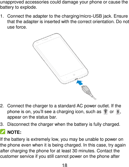  18 unapproved accessories could damage your phone or cause the battery to explode. 1.  Connect the adapter to the charging/micro-USB jack. Ensure that the adapter is inserted with the correct orientation. Do not use force.  2.  Connect the charger to a standard AC power outlet. If the phone is on, you’ll see a charging icon, such as  or  , appear on the status bar. 3.  Disconnect the charger when the battery is fully charged.  NOTE: If the battery is extremely low, you may be unable to power on the phone even when it is being charged. In this case, try again after charging the phone for at least 30 minutes. Contact the customer service if you still cannot power on the phone after 