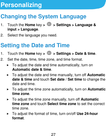  27 Personalizing Changing the System Language 1.  Touch the Home key &gt;   &gt; Settings &gt; Language &amp; input &gt; Language. 2.  Select the language you need. Setting the Date and Time 1.  Touch the Home key &gt;    &gt; Settings &gt; Date &amp; time. 2.  Set the date, time, time zone, and time format.  To adjust the date and time automatically, turn on Automatic date &amp; time.  To adjust the date and time manually, turn off Automatic date &amp; time and touch Set date / Set time to change the date and time.  To adjust the time zone automatically, turn on Automatic time zone.  To adjust the time zone manually, turn off Automatic time zone and touch Select time zone to set the correct time zone.  To adjust the format of time, turn on/off Use 24-hour format. 