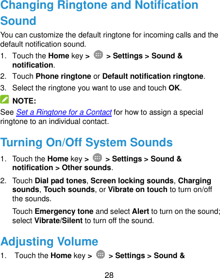  28 Changing Ringtone and Notification Sound You can customize the default ringtone for incoming calls and the default notification sound. 1.  Touch the Home key &gt;   &gt; Settings &gt; Sound &amp; notification. 2.  Touch Phone ringtone or Default notification ringtone. 3.  Select the ringtone you want to use and touch OK.   NOTE: See Set a Ringtone for a Contact for how to assign a special ringtone to an individual contact. Turning On/Off System Sounds 1.  Touch the Home key &gt;   &gt; Settings &gt; Sound &amp; notification &gt; Other sounds. 2.  Touch Dial pad tones, Screen locking sounds, Charging sounds, Touch sounds, or Vibrate on touch to turn on/off the sounds.   Touch Emergency tone and select Alert to turn on the sound; select Vibrate/Silent to turn off the sound. Adjusting Volume 1.  Touch the Home key &gt;   &gt; Settings &gt; Sound &amp; 