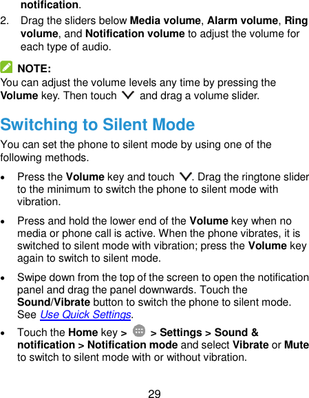  29 notification. 2.  Drag the sliders below Media volume, Alarm volume, Ring volume, and Notification volume to adjust the volume for each type of audio.   NOTE: You can adjust the volume levels any time by pressing the Volume key. Then touch    and drag a volume slider. Switching to Silent Mode You can set the phone to silent mode by using one of the following methods.  Press the Volume key and touch  . Drag the ringtone slider to the minimum to switch the phone to silent mode with vibration.  Press and hold the lower end of the Volume key when no media or phone call is active. When the phone vibrates, it is switched to silent mode with vibration; press the Volume key again to switch to silent mode.  Swipe down from the top of the screen to open the notification panel and drag the panel downwards. Touch the Sound/Vibrate button to switch the phone to silent mode. See Use Quick Settings.  Touch the Home key &gt;   &gt; Settings &gt; Sound &amp; notification &gt; Notification mode and select Vibrate or Mute to switch to silent mode with or without vibration. 