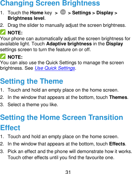  31 Changing Screen Brightness 1.  Touch the Home key &gt;   &gt; Settings &gt; Display &gt; Brightness level. 2.  Drag the slider to manually adjust the screen brightness.   NOTE: Your phone can automatically adjust the screen brightness for available light. Touch Adaptive brightness in the Display settings screen to turn the feature on or off.   NOTE: You can also use the Quick Settings to manage the screen brightness. See Use Quick Settings. Setting the Theme 1.  Touch and hold an empty place on the home screen. 2.  In the window that appears at the bottom, touch Themes. 3.  Select a theme you like. Setting the Home Screen Transition Effect 1.  Touch and hold an empty place on the home screen. 2.  In the window that appears at the bottom, touch Effects. 3.  Pick an effect and the phone will demonstrate how it works. Touch other effects until you find the favourite one. 
