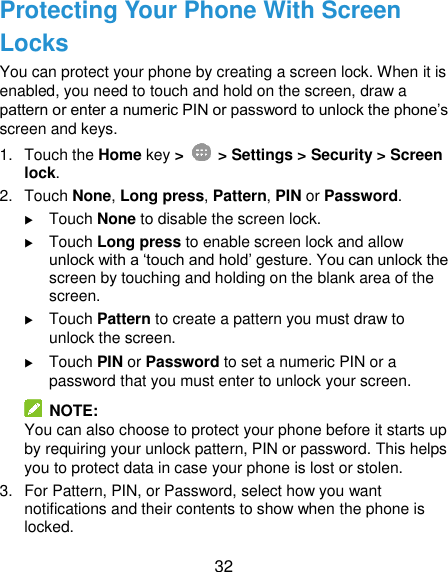  32 Protecting Your Phone With Screen Locks You can protect your phone by creating a screen lock. When it is enabled, you need to touch and hold on the screen, draw a pattern or enter a numeric PIN or password to unlock the phone’s screen and keys. 1.  Touch the Home key &gt;   &gt; Settings &gt; Security &gt; Screen lock. 2.  Touch None, Long press, Pattern, PIN or Password.  Touch None to disable the screen lock.  Touch Long press to enable screen lock and allow unlock with a ‘touch and hold’ gesture. You can unlock the screen by touching and holding on the blank area of the screen.  Touch Pattern to create a pattern you must draw to unlock the screen.  Touch PIN or Password to set a numeric PIN or a password that you must enter to unlock your screen.   NOTE: You can also choose to protect your phone before it starts up by requiring your unlock pattern, PIN or password. This helps you to protect data in case your phone is lost or stolen. 3.  For Pattern, PIN, or Password, select how you want notifications and their contents to show when the phone is locked.   