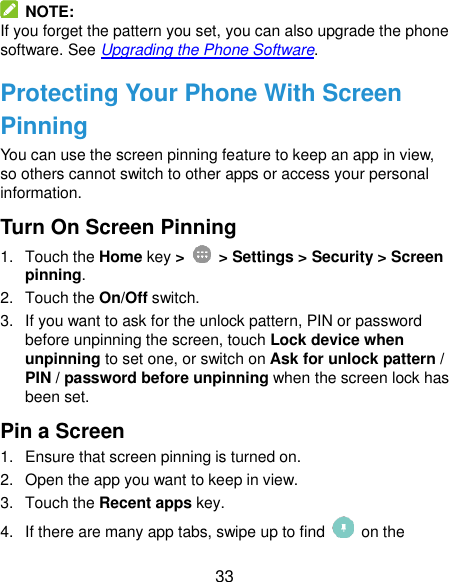  33   NOTE: If you forget the pattern you set, you can also upgrade the phone software. See Upgrading the Phone Software. Protecting Your Phone With Screen Pinning You can use the screen pinning feature to keep an app in view, so others cannot switch to other apps or access your personal information. Turn On Screen Pinning 1.  Touch the Home key &gt;   &gt; Settings &gt; Security &gt; Screen pinning. 2.  Touch the On/Off switch. 3.  If you want to ask for the unlock pattern, PIN or password before unpinning the screen, touch Lock device when unpinning to set one, or switch on Ask for unlock pattern / PIN / password before unpinning when the screen lock has been set. Pin a Screen 1.  Ensure that screen pinning is turned on. 2. Open the app you want to keep in view. 3.  Touch the Recent apps key. 4.  If there are many app tabs, swipe up to find    on the 