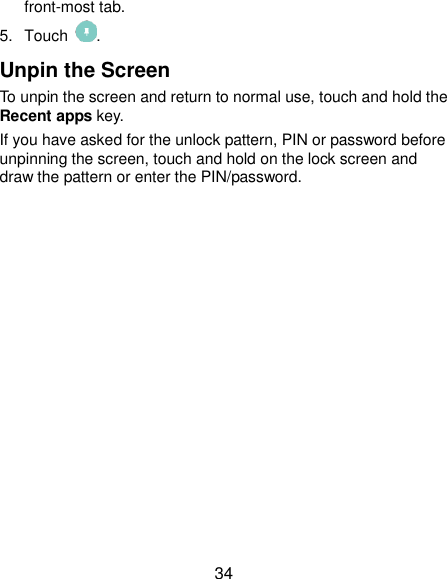  34 front-most tab. 5.  Touch  . Unpin the Screen To unpin the screen and return to normal use, touch and hold the Recent apps key. If you have asked for the unlock pattern, PIN or password before unpinning the screen, touch and hold on the lock screen and draw the pattern or enter the PIN/password.  