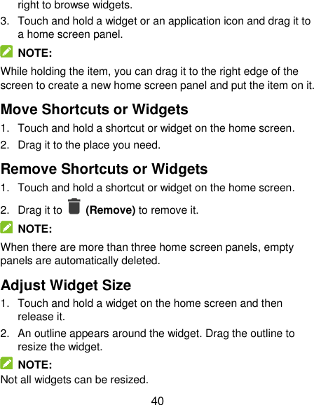  40 right to browse widgets. 3. Touch and hold a widget or an application icon and drag it to a home screen panel.   NOTE: While holding the item, you can drag it to the right edge of the screen to create a new home screen panel and put the item on it. Move Shortcuts or Widgets 1.  Touch and hold a shortcut or widget on the home screen. 2.  Drag it to the place you need. Remove Shortcuts or Widgets 1.  Touch and hold a shortcut or widget on the home screen. 2.  Drag it to    (Remove) to remove it.   NOTE: When there are more than three home screen panels, empty panels are automatically deleted.   Adjust Widget Size 1.  Touch and hold a widget on the home screen and then release it. 2.  An outline appears around the widget. Drag the outline to resize the widget.   NOTE: Not all widgets can be resized. 