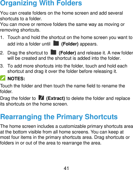  41 Organizing With Folders You can create folders on the home screen and add several shortcuts to a folder. You can move or remove folders the same way as moving or removing shortcuts. 1.  Touch and hold the shortcut on the home screen you want to add into a folder until    (Folder) appears. 2.  Drag the shortcut to    (Folder) and release it. A new folder will be created and the shortcut is added into the folder. 3.  To add more shortcuts into the folder, touch and hold each shortcut and drag it over the folder before releasing it.   NOTES: Touch the folder and then touch the name field to rename the folder. Drag the folder to    (Extract) to delete the folder and replace its shortcuts on the home screen. Rearranging the Primary Shortcuts The home screen includes a customizable primary shortcuts area at the bottom visible from all home screens. You can keep at most four items in the primary shortcuts area. Drag shortcuts or folders in or out of the area to rearrange the area. 