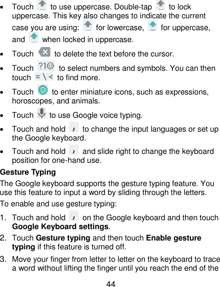  44   Touch    to use uppercase. Double-tap    to lock uppercase. This key also changes to indicate the current case you are using:    for lowercase,    for uppercase, and    when locked in uppercase.   Touch    to delete the text before the cursor.   Touch    to select numbers and symbols. You can then touch    to find more.     Touch    to enter miniature icons, such as expressions, horoscopes, and animals.   Touch    to use Google voice typing.   Touch and hold    to change the input languages or set up the Google keyboard.   Touch and hold    and slide right to change the keyboard position for one-hand use. Gesture Typing The Google keyboard supports the gesture typing feature. You use this feature to input a word by sliding through the letters. To enable and use gesture typing: 1. Touch and hold    on the Google keyboard and then touch Google Keyboard settings. 2. Touch Gesture typing and then touch Enable gesture typing if this feature is turned off. 3. Move your finger from letter to letter on the keyboard to trace a word without lifting the finger until you reach the end of the 
