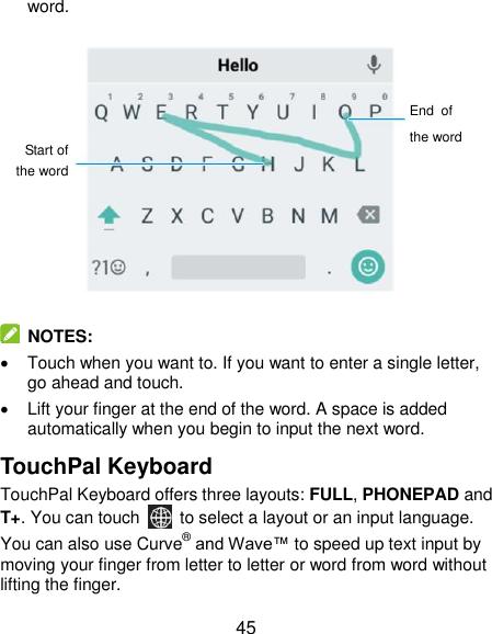 45 word.               NOTES:   Touch when you want to. If you want to enter a single letter, go ahead and touch.   Lift your finger at the end of the word. A space is added automatically when you begin to input the next word. TouchPal Keyboard TouchPal Keyboard offers three layouts: FULL, PHONEPAD and T+. You can touch    to select a layout or an input language.   You can also use Curve® and Wave™ to speed up text input by moving your finger from letter to letter or word from word without lifting the finger. Start of the word End of the word 