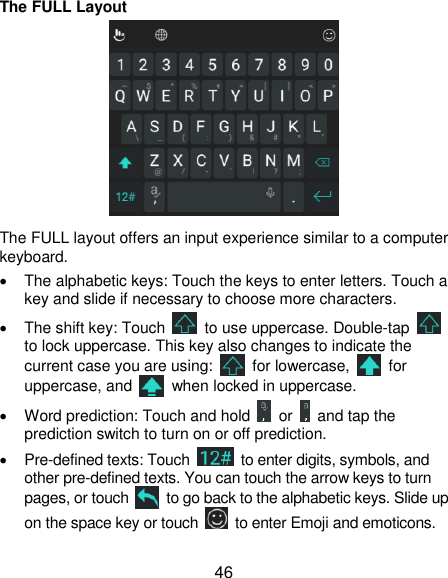  46 The FULL Layout  The FULL layout offers an input experience similar to a computer keyboard.   The alphabetic keys: Touch the keys to enter letters. Touch a key and slide if necessary to choose more characters.   The shift key: Touch    to use uppercase. Double-tap   to lock uppercase. This key also changes to indicate the current case you are using:    for lowercase,    for uppercase, and    when locked in uppercase.   Word prediction: Touch and hold    or    and tap the prediction switch to turn on or off prediction.  Pre-defined texts: Touch    to enter digits, symbols, and other pre-defined texts. You can touch the arrow keys to turn pages, or touch    to go back to the alphabetic keys. Slide up on the space key or touch    to enter Emoji and emoticons. 