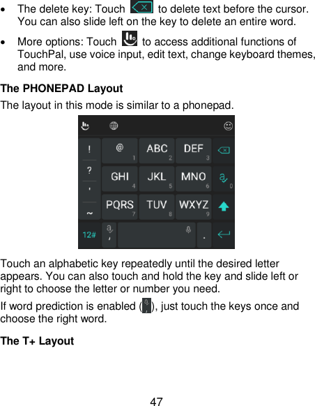  47   The delete key: Touch    to delete text before the cursor. You can also slide left on the key to delete an entire word.   More options: Touch    to access additional functions of TouchPal, use voice input, edit text, change keyboard themes, and more. The PHONEPAD Layout The layout in this mode is similar to a phonepad.  Touch an alphabetic key repeatedly until the desired letter appears. You can also touch and hold the key and slide left or right to choose the letter or number you need. If word prediction is enabled ( ), just touch the keys once and choose the right word. The T+ Layout  