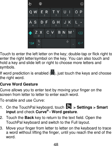  48  Touch to enter the left letter on the key; double-tap or flick right to enter the right letter/symbol on the key. You can also touch and hold a key and slide left or right to choose more letters and symbols. If word prediction is enabled ( ), just touch the keys and choose the right word. Curve Word Gesture Curve allows you to enter text by moving your finger on the screen from letter to letter to enter each word. To enable and use Curve: 1. On the TouchPal keyboard, touch    &gt; Settings &gt; Smart input and check Curve® - Word gesture. 2.  Touch the Back key to return to the text field. Open the TouchPal keyboard and switch to the Full layout. 3.  Move your finger from letter to letter on the keyboard to trace a word without lifting the finger, until you reach the end of the word. 