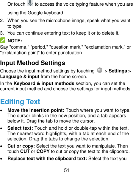  51 Or touch    to access the voice typing feature when you are using the Google keyboard. 2.  When you see the microphone image, speak what you want to type. 3.  You can continue entering text to keep it or to delete it.   NOTE: Say &quot;comma,&quot; &quot;period,&quot; &quot;question mark,&quot; &quot;exclamation mark,&quot; or &quot;exclamation point&quot; to enter punctuation. Input Method Settings Choose the input method settings by touching    &gt; Settings &gt; Language &amp; input from the home screen. In the Keyboard &amp; input methods section, you can set the current input method and choose the settings for input methods. Editing Text  Move the insertion point: Touch where you want to type. The cursor blinks in the new position, and a tab appears below it. Drag the tab to move the cursor.  Select text: Touch and hold or double-tap within the text. The nearest word highlights, with a tab at each end of the selection. Drag the tabs to change the selection.  Cut or copy: Select the text you want to manipulate. Then touch CUT or COPY to cut or copy the text to the clipboard.  Replace text with the clipboard text: Select the text you 