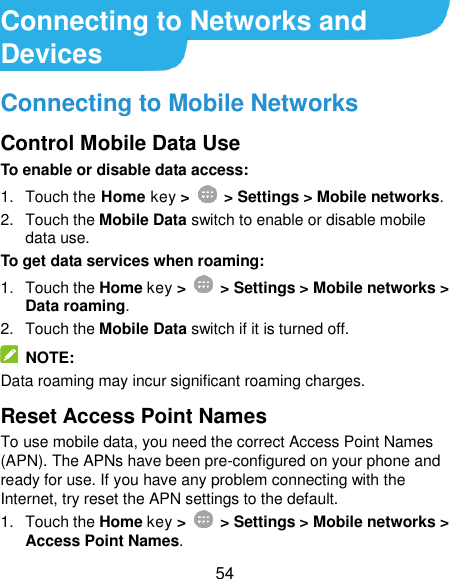  54 Connecting to Networks and Devices Connecting to Mobile Networks Control Mobile Data Use To enable or disable data access: 1.  Touch the Home key &gt;   &gt; Settings &gt; Mobile networks. 2.  Touch the Mobile Data switch to enable or disable mobile data use. To get data services when roaming: 1.  Touch the Home key &gt;    &gt; Settings &gt; Mobile networks &gt; Data roaming.   2.  Touch the Mobile Data switch if it is turned off.   NOTE: Data roaming may incur significant roaming charges. Reset Access Point Names To use mobile data, you need the correct Access Point Names (APN). The APNs have been pre-configured on your phone and ready for use. If you have any problem connecting with the Internet, try reset the APN settings to the default. 1.  Touch the Home key &gt;    &gt; Settings &gt; Mobile networks &gt; Access Point Names. 