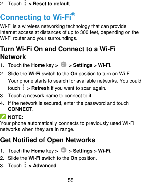  55 2.  Touch    &gt; Reset to default. Connecting to Wi-Fi® Wi-Fi is a wireless networking technology that can provide Internet access at distances of up to 300 feet, depending on the Wi-Fi router and your surroundings. Turn Wi-Fi On and Connect to a Wi-Fi Network 1.  Touch the Home key &gt;    &gt; Settings &gt; Wi-Fi. 2.  Slide the Wi-Fi switch to the On position to turn on Wi-Fi. Your phone starts to search for available networks. You could touch    &gt; Refresh if you want to scan again. 3.  Touch a network name to connect to it. 4.  If the network is secured, enter the password and touch CONNECT.   NOTE: Your phone automatically connects to previously used Wi-Fi networks when they are in range. Get Notified of Open Networks 1.  Touch the Home key &gt;    &gt; Settings &gt; Wi-Fi. 2.  Slide the Wi-Fi switch to the On position. 3.  Touch    &gt; Advanced. 