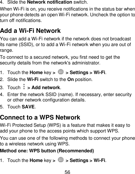  56 4.  Slide the Network notification switch. When Wi-Fi is on, you receive notifications in the status bar when your phone detects an open Wi-Fi network. Uncheck the option to turn off notifications. Add a Wi-Fi Network You can add a Wi-Fi network if the network does not broadcast its name (SSID), or to add a Wi-Fi network when you are out of range. To connect to a secured network, you first need to get the security details from the network&apos;s administrator. 1.  Touch the Home key &gt;    &gt; Settings &gt; Wi-Fi. 2. Slide the Wi-Fi switch to the On position. 3.  Touch    &gt; Add network. 4.  Enter the network SSID (name). If necessary, enter security or other network configuration details. 5.  Touch SAVE. Connect to a WPS Network Wi-Fi Protected Setup (WPS) is a feature that makes it easy to add your phone to the access points which support WPS. You can use one of the following methods to connect your phone to a wireless network using WPS. Method one: WPS button (Recommended) 1.  Touch the Home key &gt;    &gt; Settings &gt; Wi-Fi. 