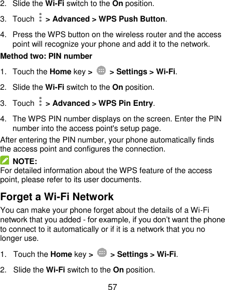  57 2. Slide the Wi-Fi switch to the On position. 3.  Touch    &gt; Advanced &gt; WPS Push Button. 4.  Press the WPS button on the wireless router and the access point will recognize your phone and add it to the network. Method two: PIN number 1.  Touch the Home key &gt;    &gt; Settings &gt; Wi-Fi. 2. Slide the Wi-Fi switch to the On position. 3.  Touch    &gt; Advanced &gt; WPS Pin Entry. 4.  The WPS PIN number displays on the screen. Enter the PIN number into the access point&apos;s setup page. After entering the PIN number, your phone automatically finds the access point and configures the connection.   NOTE: For detailed information about the WPS feature of the access point, please refer to its user documents. Forget a Wi-Fi Network You can make your phone forget about the details of a Wi-Fi network that you added - for example, if you don’t want the phone to connect to it automatically or if it is a network that you no longer use.   1.  Touch the Home key &gt;    &gt; Settings &gt; Wi-Fi. 2. Slide the Wi-Fi switch to the On position. 