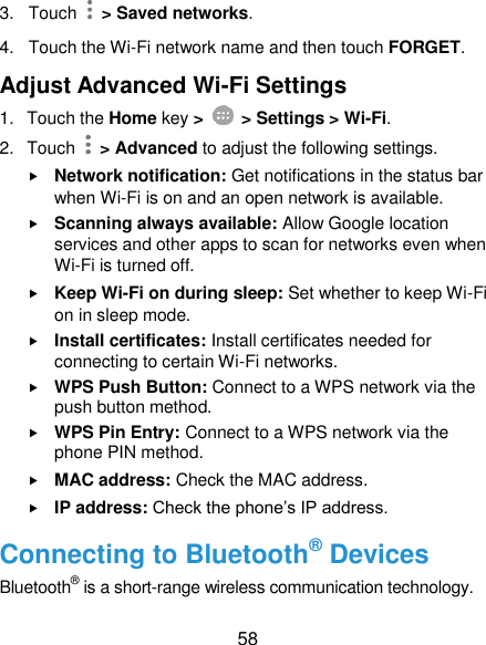  58 3.  Touch    &gt; Saved networks. 4.  Touch the Wi-Fi network name and then touch FORGET. Adjust Advanced Wi-Fi Settings 1.  Touch the Home key &gt;    &gt; Settings &gt; Wi-Fi. 2.  Touch    &gt; Advanced to adjust the following settings.  Network notification: Get notifications in the status bar when Wi-Fi is on and an open network is available.  Scanning always available: Allow Google location services and other apps to scan for networks even when Wi-Fi is turned off.  Keep Wi-Fi on during sleep: Set whether to keep Wi-Fi on in sleep mode.  Install certificates: Install certificates needed for connecting to certain Wi-Fi networks.  WPS Push Button: Connect to a WPS network via the push button method.  WPS Pin Entry: Connect to a WPS network via the phone PIN method.  MAC address: Check the MAC address.  IP address: Check the phone’s IP address. Connecting to Bluetooth® Devices Bluetooth® is a short-range wireless communication technology. 