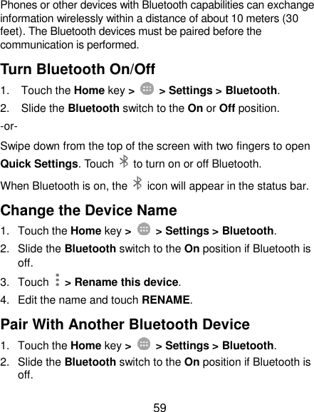  59 Phones or other devices with Bluetooth capabilities can exchange information wirelessly within a distance of about 10 meters (30 feet). The Bluetooth devices must be paired before the communication is performed. Turn Bluetooth On/Off 1.  Touch the Home key &gt;    &gt; Settings &gt; Bluetooth. 2.  Slide the Bluetooth switch to the On or Off position. -or- Swipe down from the top of the screen with two fingers to open Quick Settings. Touch    to turn on or off Bluetooth. When Bluetooth is on, the    icon will appear in the status bar.   Change the Device Name 1.  Touch the Home key &gt;    &gt; Settings &gt; Bluetooth. 2.  Slide the Bluetooth switch to the On position if Bluetooth is off. 3.  Touch   &gt; Rename this device. 4.  Edit the name and touch RENAME. Pair With Another Bluetooth Device 1.  Touch the Home key &gt;    &gt; Settings &gt; Bluetooth. 2.  Slide the Bluetooth switch to the On position if Bluetooth is off. 