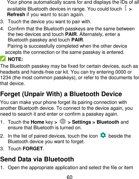  60 Your phone automatically scans for and displays the IDs of all available Bluetooth devices in range. You could touch    &gt; Refresh if you want to scan again. 3.  Touch the device you want to pair with. 4.  Confirm that the Bluetooth passkeys are the same between the two devices and touch PAIR. Alternately, enter a Bluetooth passkey and touch PAIR. Pairing is successfully completed when the other device accepts the connection or the same passkey is entered.   NOTE: The Bluetooth passkey may be fixed for certain devices, such as headsets and hands-free car kit. You can try entering 0000 or 1234 (the most common passkeys), or refer to the documents for that device. Forget (Unpair With) a Bluetooth Device You can make your phone forget its pairing connection with another Bluetooth device. To connect to the device again, you need to search it and enter or confirm a passkey again. 1.  Touch the Home key &gt;    &gt; Settings &gt; Bluetooth and ensure that Bluetooth is turned on. 2.  In the list of paired devices, touch the icon    beside the Bluetooth device you want to forget. 3.  Touch FORGET. Send Data via Bluetooth 1.  Open the appropriate application and select the file or item 