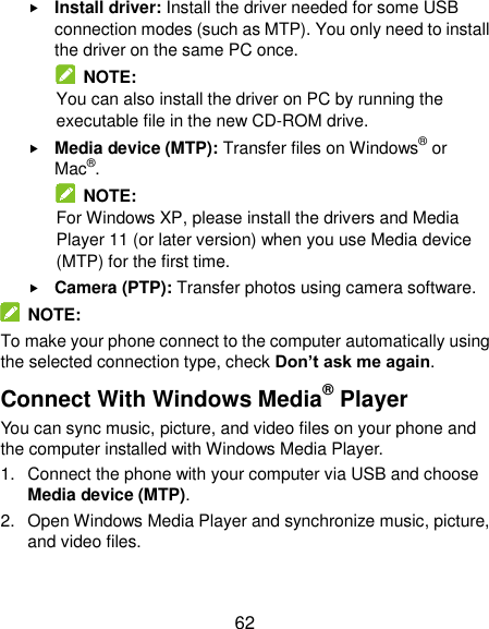  62  Install driver: Install the driver needed for some USB connection modes (such as MTP). You only need to install the driver on the same PC once.   NOTE: You can also install the driver on PC by running the executable file in the new CD-ROM drive.  Media device (MTP): Transfer files on Windows® or Mac®.   NOTE: For Windows XP, please install the drivers and Media Player 11 (or later version) when you use Media device (MTP) for the first time.    Camera (PTP): Transfer photos using camera software.   NOTE: To make your phone connect to the computer automatically using the selected connection type, check Don’t ask me again. Connect With Windows Media® Player You can sync music, picture, and video files on your phone and the computer installed with Windows Media Player. 1.  Connect the phone with your computer via USB and choose Media device (MTP). 2.  Open Windows Media Player and synchronize music, picture, and video files. 
