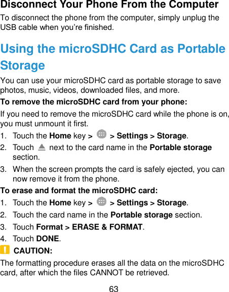  63 Disconnect Your Phone From the Computer To disconnect the phone from the computer, simply unplug the USB cable when you’re finished. Using the microSDHC Card as Portable Storage You can use your microSDHC card as portable storage to save photos, music, videos, downloaded files, and more. To remove the microSDHC card from your phone: If you need to remove the microSDHC card while the phone is on, you must unmount it first. 1.  Touch the Home key &gt;    &gt; Settings &gt; Storage. 2.  Touch    next to the card name in the Portable storage section. 3.  When the screen prompts the card is safely ejected, you can now remove it from the phone. To erase and format the microSDHC card: 1.  Touch the Home key &gt;    &gt; Settings &gt; Storage. 2.  Touch the card name in the Portable storage section. 3.  Touch Format &gt; ERASE &amp; FORMAT. 4.  Touch DONE.   CAUTION: The formatting procedure erases all the data on the microSDHC card, after which the files CANNOT be retrieved. 