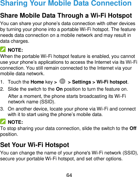  64 Sharing Your Mobile Data Connection Share Mobile Data Through a Wi-Fi Hotspot You can share your phone’s data connection with other devices by turning your phone into a portable Wi-Fi hotspot. The feature needs data connection on a mobile network and may result in data charges.   NOTE: When the portable Wi-Fi hotspot feature is enabled, you cannot use your phone’s applications to access the Internet via its Wi-Fi connection. You still remain connected to the Internet via your mobile data network. 1.  Touch the Home key &gt;   &gt; Settings &gt; Wi-Fi hotspot. 2.  Slide the switch to the On position to turn the feature on.   After a moment, the phone starts broadcasting its Wi-Fi network name (SSID). 3.  On another device, locate your phone via Wi-Fi and connect with it to start using the phone’s mobile data.     NOTE: To stop sharing your data connection, slide the switch to the Off position. Set Your Wi-Fi Hotspot You can change the name of your phone&apos;s Wi-Fi network (SSID), secure your portable Wi-Fi hotspot, and set other options. 