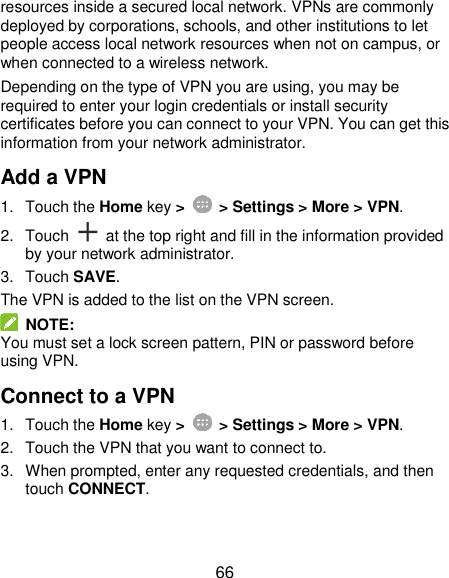  66 resources inside a secured local network. VPNs are commonly deployed by corporations, schools, and other institutions to let people access local network resources when not on campus, or when connected to a wireless network. Depending on the type of VPN you are using, you may be required to enter your login credentials or install security certificates before you can connect to your VPN. You can get this information from your network administrator. Add a VPN 1.  Touch the Home key &gt;    &gt; Settings &gt; More &gt; VPN. 2.  Touch    at the top right and fill in the information provided by your network administrator. 3.  Touch SAVE. The VPN is added to the list on the VPN screen.   NOTE: You must set a lock screen pattern, PIN or password before using VPN.   Connect to a VPN 1.  Touch the Home key &gt;   &gt; Settings &gt; More &gt; VPN. 2.  Touch the VPN that you want to connect to. 3.  When prompted, enter any requested credentials, and then touch CONNECT.   
