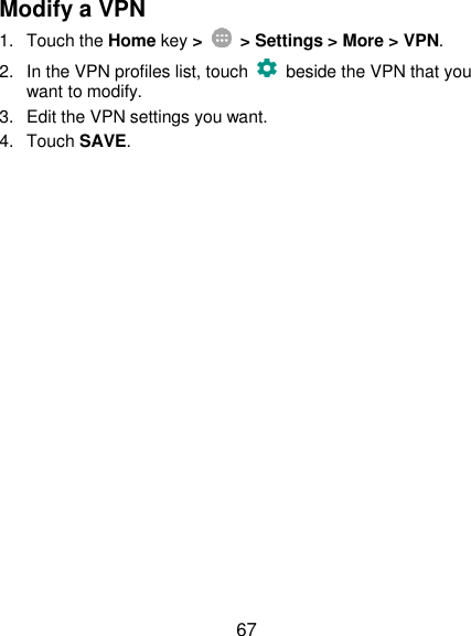  67 Modify a VPN 1.  Touch the Home key &gt;    &gt; Settings &gt; More &gt; VPN. 2.  In the VPN profiles list, touch    beside the VPN that you want to modify. 3.  Edit the VPN settings you want. 4.  Touch SAVE. 