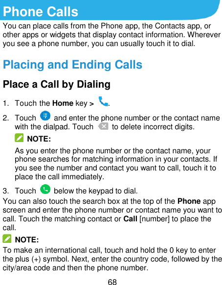  68 Phone Calls You can place calls from the Phone app, the Contacts app, or other apps or widgets that display contact information. Wherever you see a phone number, you can usually touch it to dial. Placing and Ending Calls Place a Call by Dialing 1.  Touch the Home key &gt;  . 2.  Touch    and enter the phone number or the contact name with the dialpad. Touch    to delete incorrect digits.  NOTE: As you enter the phone number or the contact name, your phone searches for matching information in your contacts. If you see the number and contact you want to call, touch it to place the call immediately. 3.  Touch    below the keypad to dial. You can also touch the search box at the top of the Phone app screen and enter the phone number or contact name you want to call. Touch the matching contact or Call [number] to place the call.   NOTE: To make an international call, touch and hold the 0 key to enter the plus (+) symbol. Next, enter the country code, followed by the city/area code and then the phone number. 
